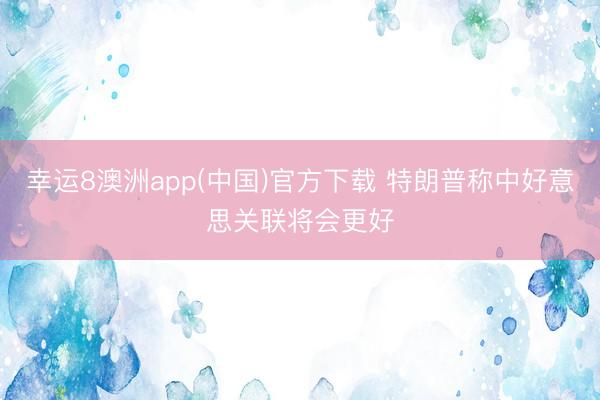 幸运8澳洲app(中国)官方下载 特朗普称中好意思关联将会更好