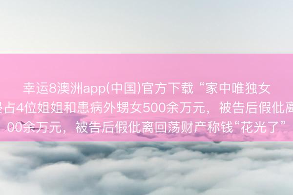 幸运8澳洲app(中国)官方下载 “家中唯独女儿”独吞千万征收款,侵占4位姐姐和患病外甥女500余万元,被告后假仳离回荡财产称钱“花光了”