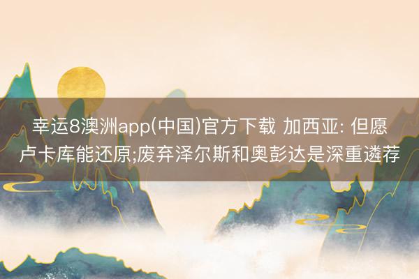 幸运8澳洲app(中国)官方下载 加西亚: 但愿卢卡库能还原;废弃泽尔斯和奥彭达是深重遴荐