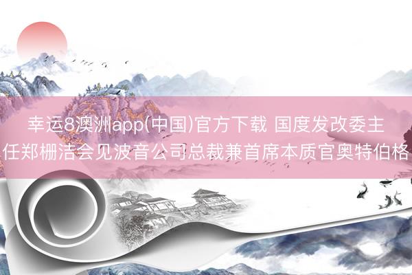 幸运8澳洲app(中国)官方下载 国度发改委主任郑栅洁会见波音公司总裁兼首席本质官奥特伯格