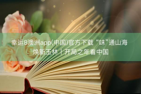 幸运8澳洲app(中国)官方下载 “味”通山海 焕新玉林丨开局之年看中国
