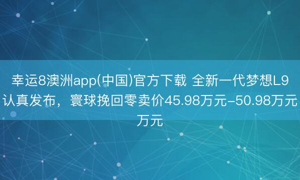 幸运8澳洲app(中国)官方下载 全新一代梦想L9认真发布,寰球挽回零卖价45.98万元-50.98万元