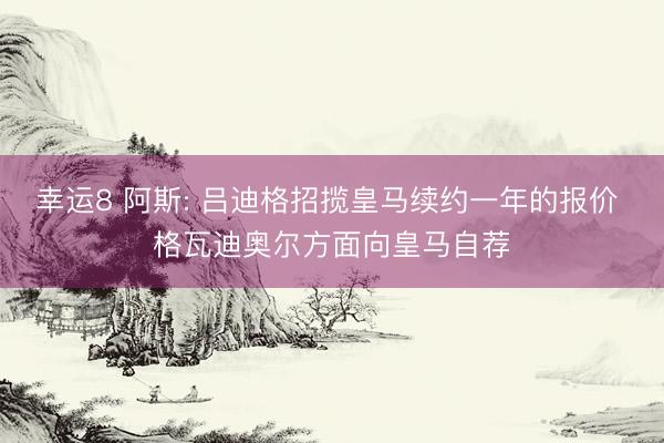 幸运8 阿斯: 吕迪格招揽皇马续约一年的报价 格瓦迪奥尔方面向皇马自荐