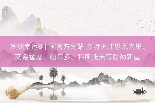 澳洲幸运8中国官方网站 多特关注恩瓦内里、艾希霍恩、帕尔多、科斯托夫等后劲新星