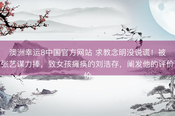 澳洲幸运8中国官方网站 求教念明没说谎!被张艺谋力捧,致女孩瘫痪的刘浩存,阐发他的评价