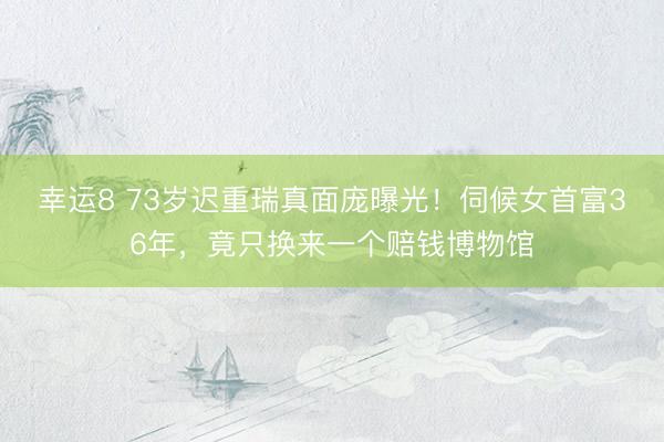 幸运8 73岁迟重瑞真面庞曝光!伺候女首富36年,竟只换来一个赔钱博物馆