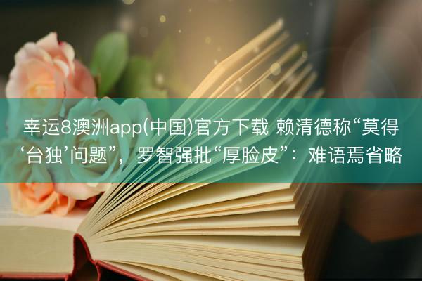 幸运8澳洲app(中国)官方下载 赖清德称“莫得‘台独’问题”,罗智强批“厚脸皮”:难语焉省略