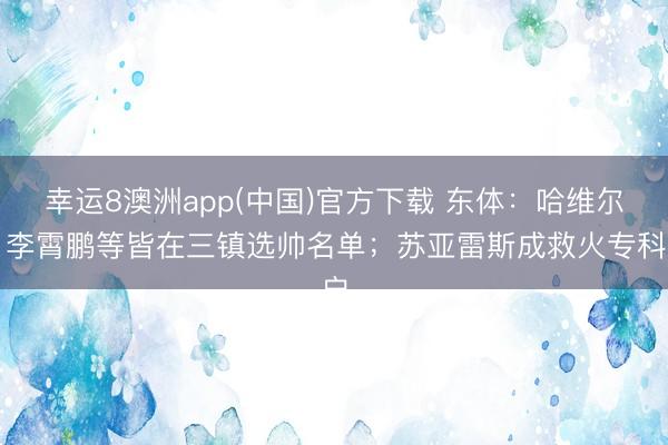 幸运8澳洲app(中国)官方下载 东体：哈维尔、李霄鹏等皆在三镇选帅名单；苏亚雷斯成救火专科户