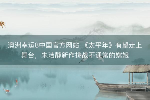 澳洲幸运8中国官方网站 《太平年》有望走上舞台,朱洁静新作挑战不通常的嫦娥