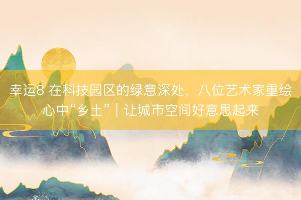 幸运8 在科技园区的绿意深处,八位艺术家重绘心中“乡土”|让城市空间好意思起来