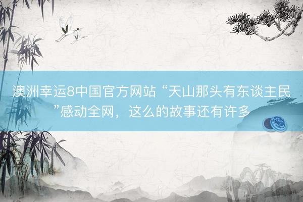 澳洲幸运8中国官方网站 “天山那头有东谈主民”感动全网,这么的故事还有许多