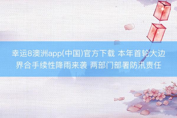 幸运8澳洲app(中国)官方下载 本年首轮大边界合手续性降雨来袭 两部门部署防汛责任