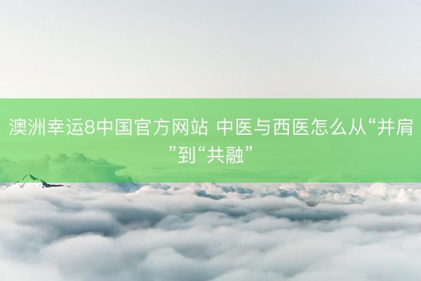 澳洲幸运8中国官方网站 中医与西医怎么从“并肩”到“共融”