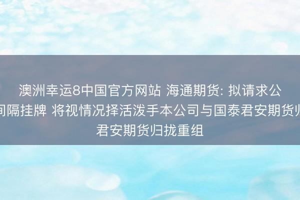 澳洲幸运8中国官方网站 海通期货: 拟请求公司股票间隔挂牌 将视情况择活泼手本公司与国泰君安期货归拢重组
