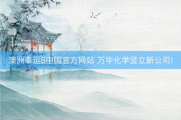 澳洲幸运8中国官方网站 万华化学竖立新公司!