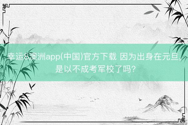 幸运8澳洲app(中国)官方下载 因为出身在元旦, 是以不成考军校了吗?