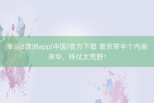 幸运8澳洲app(中国)官方下载 普京带半个内阁来华,阵仗太荒野!