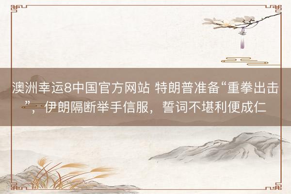 澳洲幸运8中国官方网站 特朗普准备“重拳出击”,伊朗隔断举手信服,誓词不堪利便成仁
