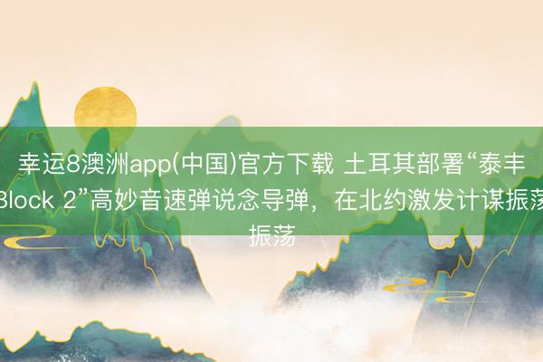 幸运8澳洲app(中国)官方下载 土耳其部署“泰丰Block 2”高妙音速弹说念导弹,在北约激发计谋振荡