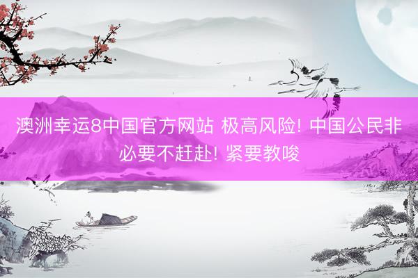 澳洲幸运8中国官方网站 极高风险! 中国公民非必要不赶赴! 紧要教唆