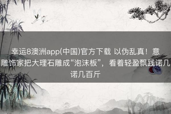 幸运8澳洲app(中国)官方下载 以伪乱真!意大利雕饰家把大理石雕成“泡沫板”,看着轻盈飘践诺几百斤