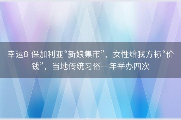 幸运8 保加利亚“新娘集市”,女性给我方标“价钱”,当地传统习俗一年举办四次