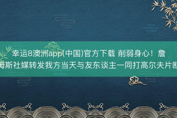 幸运8澳洲app(中国)官方下载 削弱身心！詹姆斯社媒转发我方当天与友东谈主一同打高尔夫片断