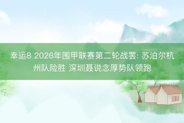 幸运8 2026年围甲联赛第二轮战罢: 苏泊尔杭州队险胜 深圳聂说念厚势队领跑