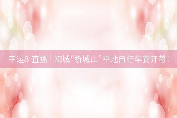 幸运8 直播 | 阳城“析城山”平地自行车赛开幕!