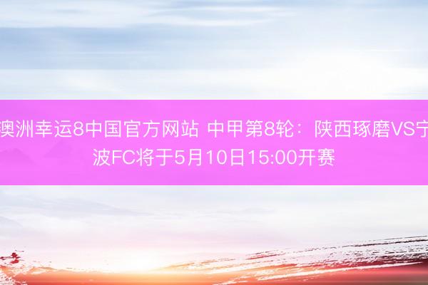 澳洲幸运8中国官方网站 中甲第8轮:陕西琢磨VS宁波FC将于5月10日15:00开赛