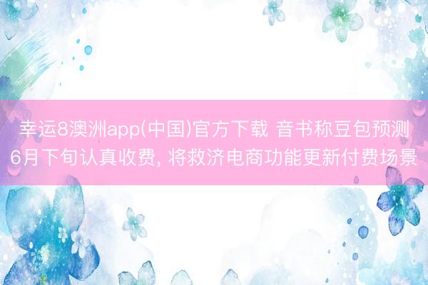 幸运8澳洲app(中国)官方下载 音书称豆包预测6月下旬认真收费, 将救济电商功能更新付费场景