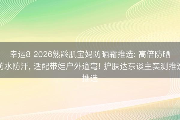 幸运8 2026熟龄肌宝妈防晒霜推选: 高倍防晒防水防汗, 适配带娃户外遛弯! 护肤达东谈主实测推选