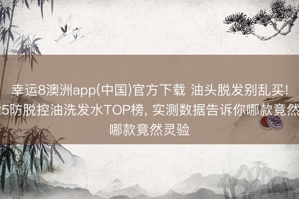 幸运8澳洲app(中国)官方下载 油头脱发别乱买! 2025防脱控油洗发水TOP榜, 实测数据告诉你哪款竟然灵验