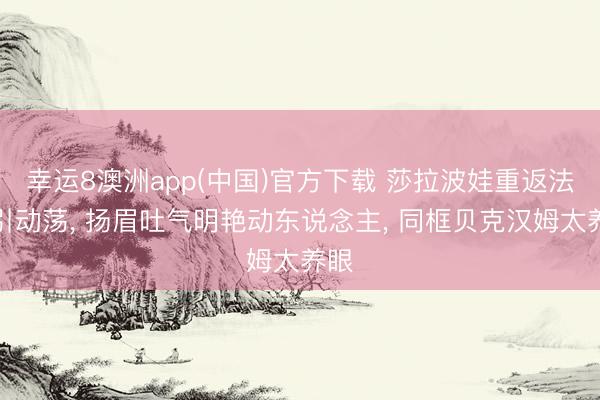 幸运8澳洲app(中国)官方下载 莎拉波娃重返法网引动荡, 扬眉吐气明艳动东说念主, 同框贝克汉姆太养眼