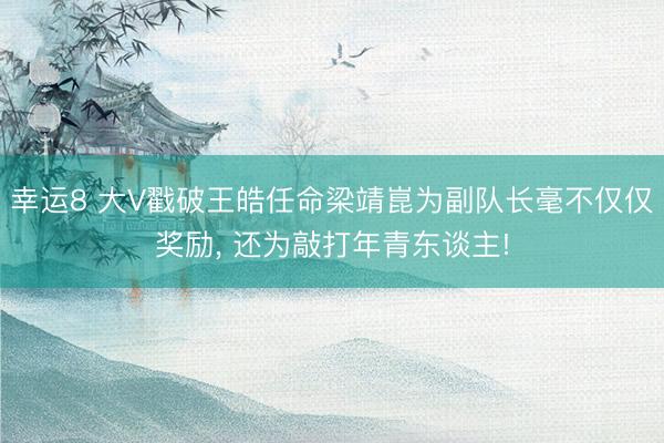 幸运8 大V戳破王皓任命梁靖崑为副队长毫不仅仅奖励, 还为敲打年青东谈主!