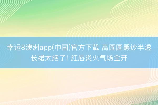幸运8澳洲app(中国)官方下载 高圆圆黑纱半透长裙太绝了! 红唇炎火气场全开