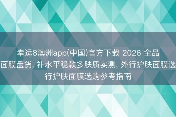 幸运8澳洲app(中国)官方下载 2026 全品类平价修护面膜盘货, 补水平稳款多肤质实测, 外行护肤面膜选购参考指南