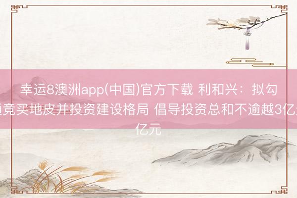 幸运8澳洲app(中国)官方下载 利和兴:拟勾通竞买地皮并投资建设格局 倡导投资总和不逾越3亿元