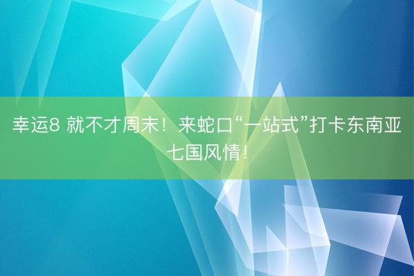 幸运8 就不才周末!来蛇口“一站式”打卡东南亚七国风情!