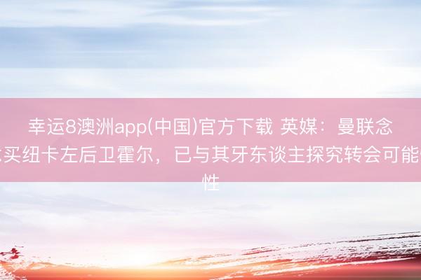 幸运8澳洲app(中国)官方下载 英媒:曼联念念买纽卡左后卫霍尔,已与其牙东谈主探究转会可能性