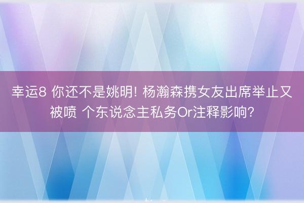幸运8 你还不是姚明! 杨瀚森携女友出席举止又被喷 个东说念主私务Or注释影响?
