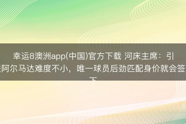 幸运8澳洲app(中国)官方下载 河床主席:引进阿尔马达难度不小,唯一球员后劲匹配身价就会签下