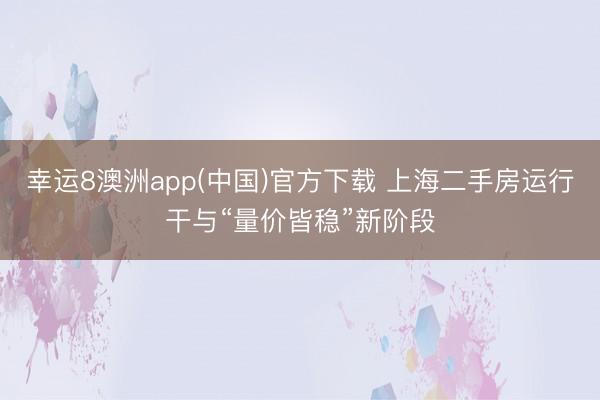 幸运8澳洲app(中国)官方下载 上海二手房运行干与“量价皆稳”新阶段