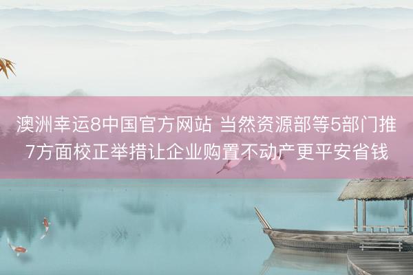 澳洲幸运8中国官方网站 当然资源部等5部门推7方面校正举措让企业购置不动产更平安省钱