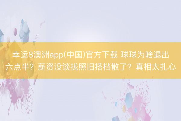 幸运8澳洲app(中国)官方下载 球球为啥退出六点半?薪资没谈拢照旧搭档散了?真相太扎心
