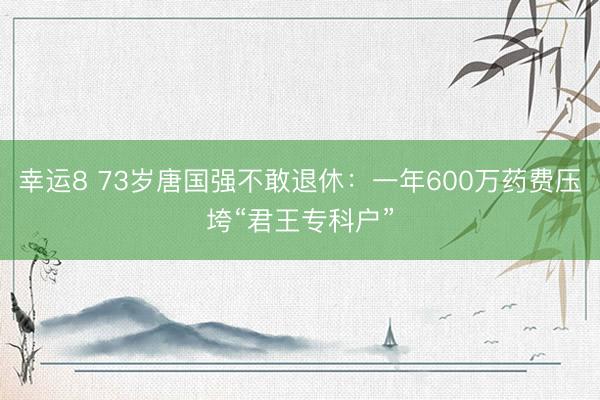 幸运8 73岁唐国强不敢退休:一年600万药费压垮“君王专科户”