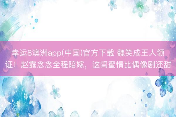 幸运8澳洲app(中国)官方下载 魏笑成王人领证!赵露念念全程陪嫁,这闺蜜情比偶像剧还甜