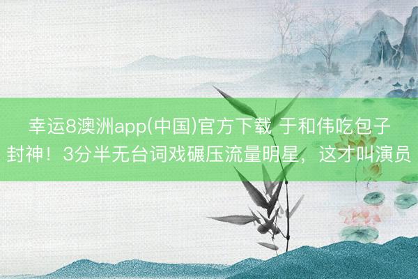 幸运8澳洲app(中国)官方下载 于和伟吃包子封神!3分半无台词戏碾压流量明星,这才叫演员