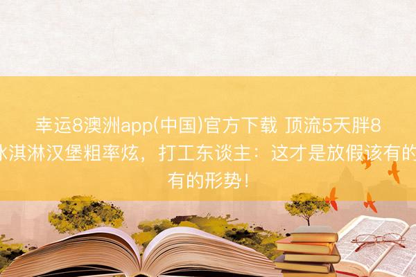 幸运8澳洲app(中国)官方下载 顶流5天胖8斤！冰淇淋汉堡粗率炫，打工东谈主：这才是放假该有的形势！