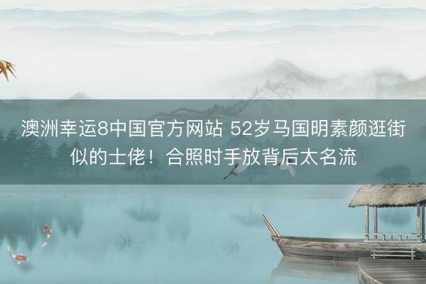 澳洲幸运8中国官方网站 52岁马国明素颜逛街似的士佬！合照时手放背后太名流
